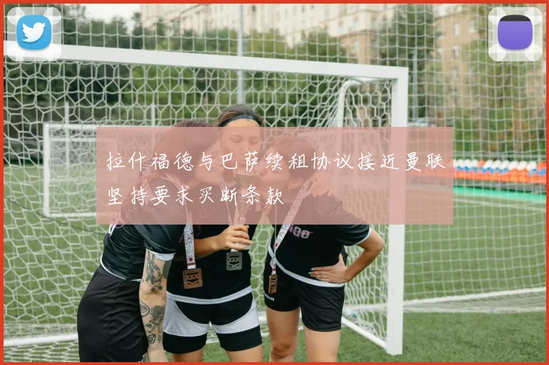 拉什福德与巴萨续租协议接近曼联坚持要求买断条款