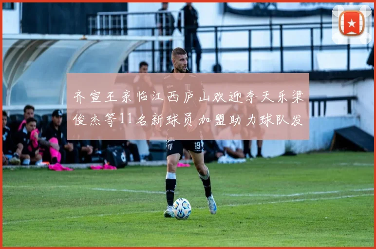 齐宣王亲临江西庐山欢迎李天乐梁俊杰等11名新球员加盟助力球队发展