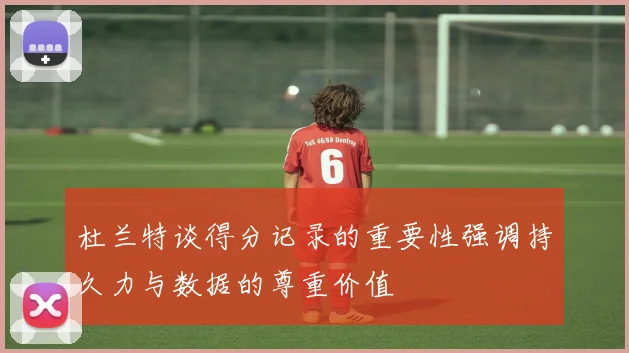 杜兰特谈得分记录的重要性强调持久力与数据的尊重价值