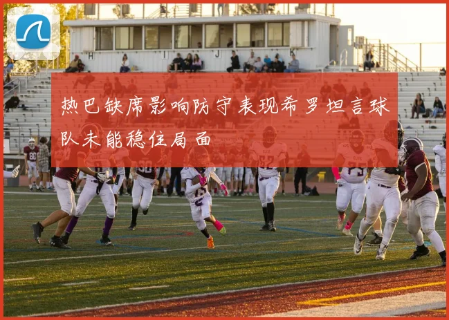 热巴缺席影响防守表现希罗坦言球队未能稳住局面