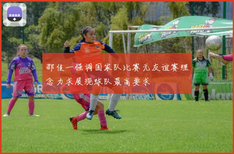 邵佳一强调国家队比赛无友谊赛理念力求展现球队最高要求