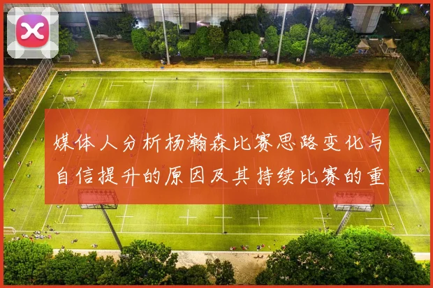 媒体人分析杨瀚森比赛思路变化与自信提升的原因及其持续比赛的重要性