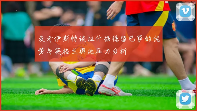 麦考伊斯特谈拉什福德留巴萨的优势与英格兰舆论压力分析
