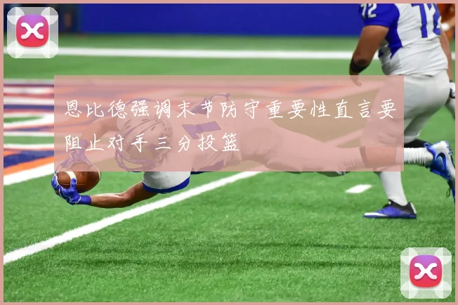 恩比德强调末节防守重要性直言要阻止对手三分投篮