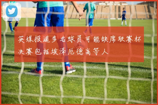 英媒报道多名球员可能缺席联赛杯决赛包括埃泽厄德高等人