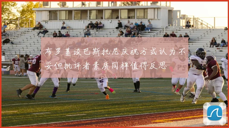 布罗基谈巴斯托尼庆祝方式认为不妥但批评者素质同样值得反思