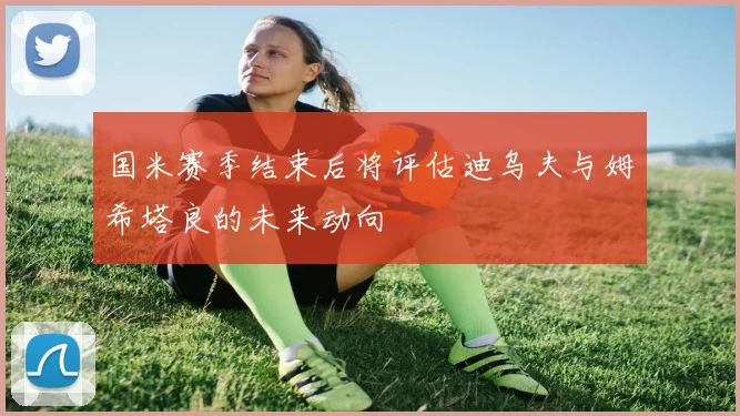 国米赛季结束后将评估迪乌夫与姆希塔良的未来动向