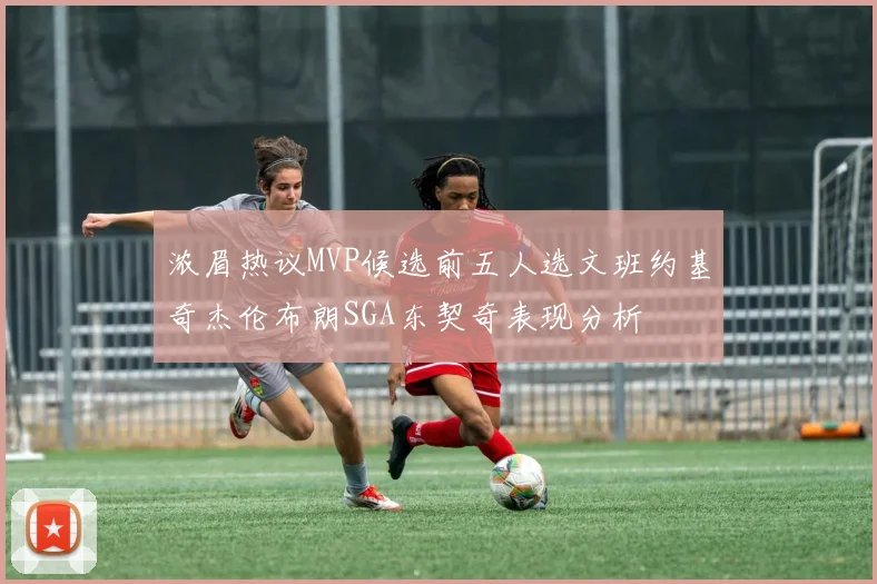 浓眉热议MVP候选前五人选文班约基奇杰伦布朗SGA东契奇表现分析