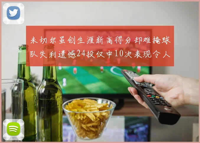 米切尔虽创生涯新高得分却难掩球队失利遗憾24投仅中10次表现令人唏嘘