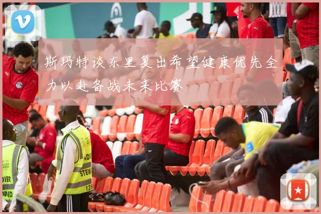斯玛特谈东里复出希望健康优先全力以赴备战未来比赛
