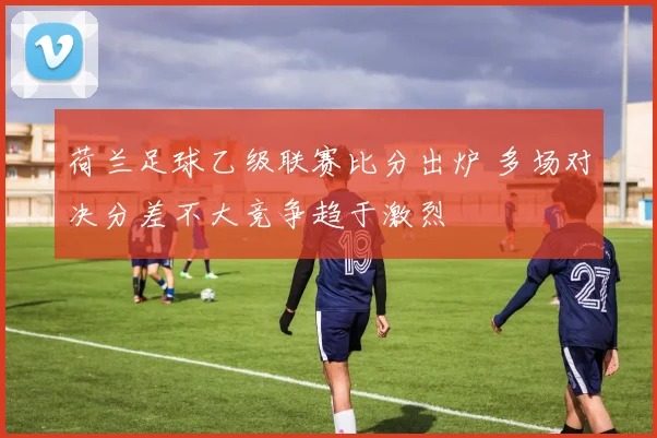 荷兰足球乙级联赛比分出炉 多场对决分差不大竞争趋于激烈
