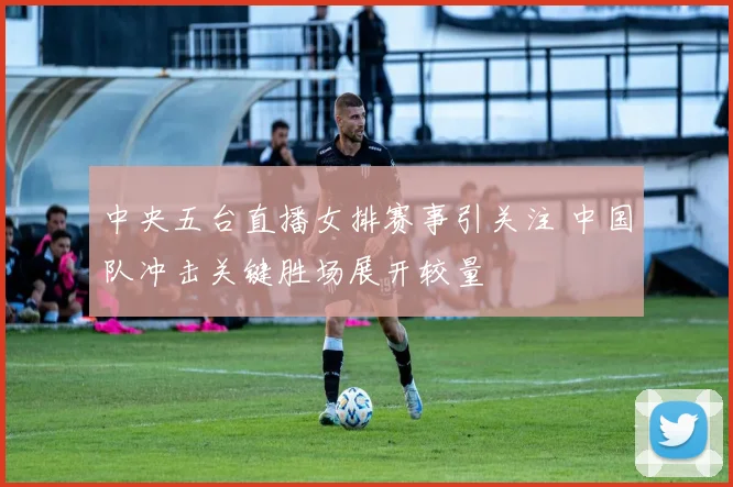 中央五台直播女排赛事引关注 中国队冲击关键胜场展开较量