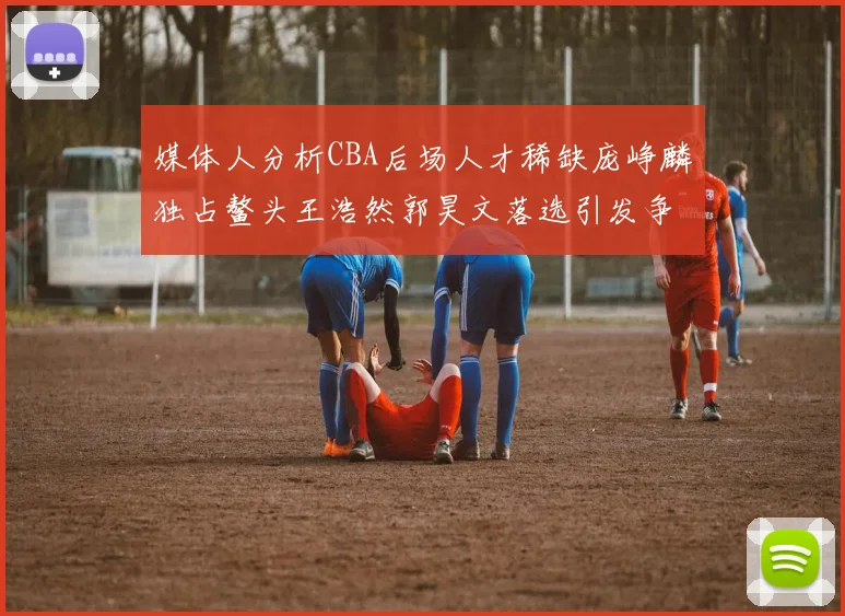 媒体人分析CBA后场人才稀缺庞峥麟独占鳌头王浩然郭昊文落选引发争议