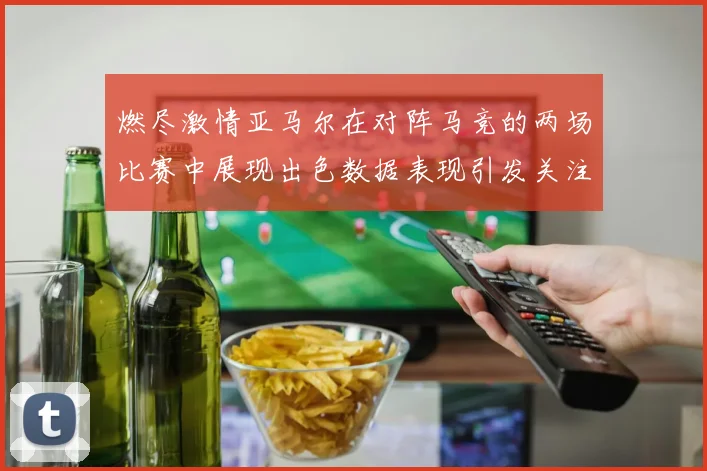 燃尽激情亚马尔在对阵马竞的两场比赛中展现出色数据表现引发关注