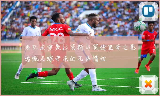 老队友重聚拉莫斯与莫德里奇合影感慨足球带来的兄弟情谊