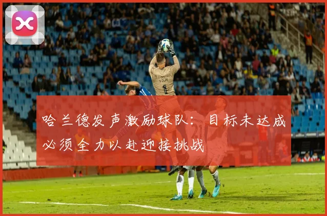 哈兰德发声激励球队：目标未达成必须全力以赴迎接挑战