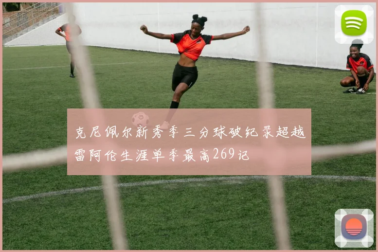 克尼佩尔新秀季三分球破纪录超越雷阿伦生涯单季最高269记