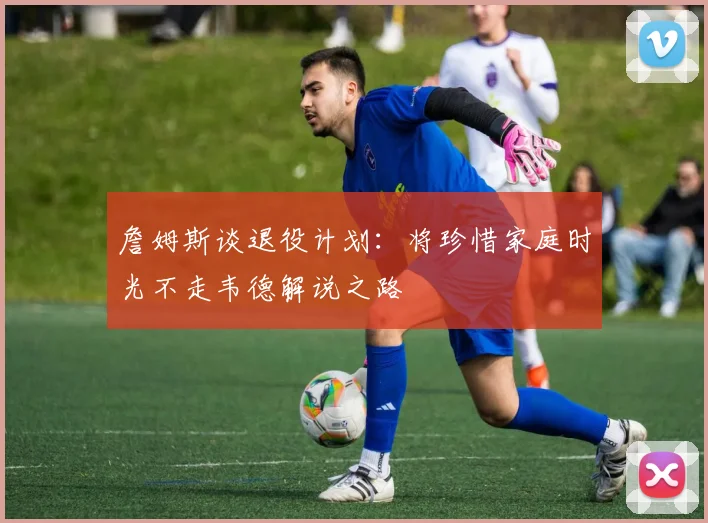 詹姆斯谈退役计划：将珍惜家庭时光不走韦德解说之路