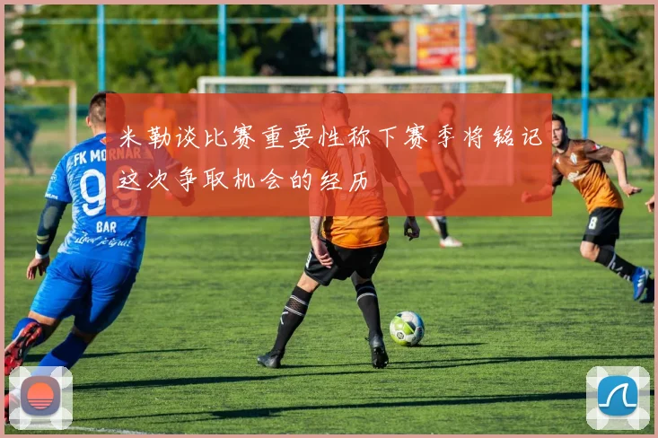 米勒谈比赛重要性称下赛季将铭记这次争取机会的经历
