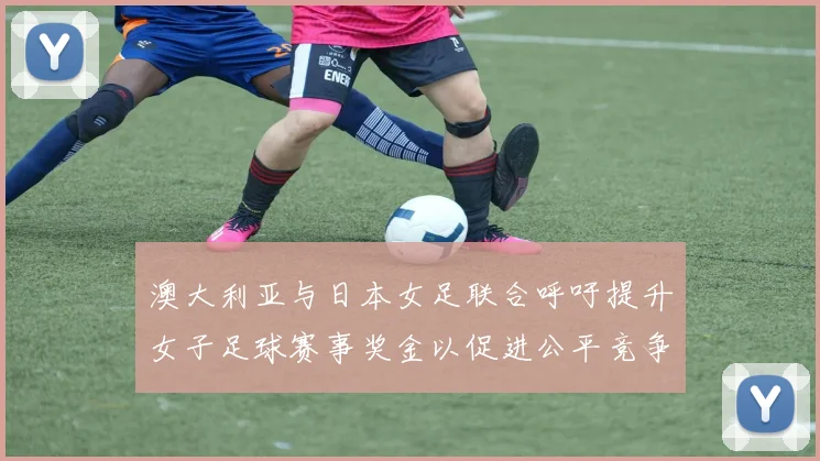 澳大利亚与日本女足联合呼吁提升女子足球赛事奖金以促进公平竞争