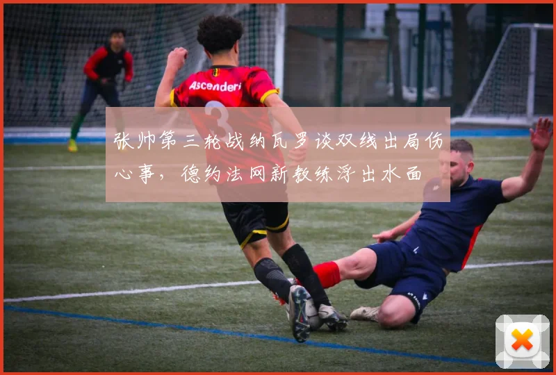 张帅第三轮战纳瓦罗谈双线出局伤心事，德约法网新教练浮出水面