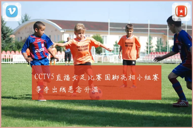 CCTV5直播女足比赛国脚亮相小组赛争夺出线悬念升温