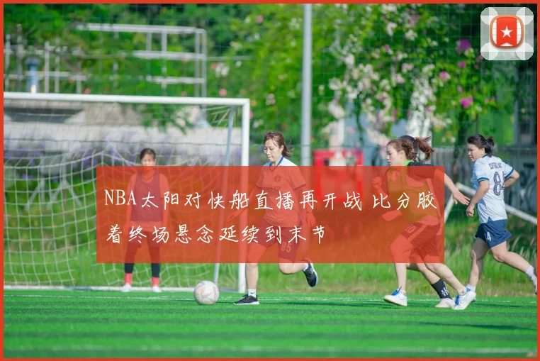 NBA太阳对快船直播再开战 比分胶着终场悬念延续到末节